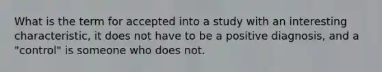 What is the term for accepted into a study with an interesting characteristic, it does not have to be a positive diagnosis, and a "control" is someone who does not.