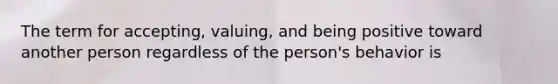 The term for accepting, valuing, and being positive toward another person regardless of the person's behavior is