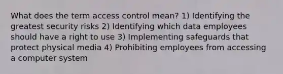 What does the term access control mean? 1) Identifying the greatest security risks 2) Identifying which data employees should have a right to use 3) Implementing safeguards that protect physical media 4) Prohibiting employees from accessing a computer system