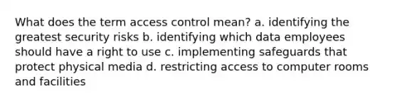 What does the term access control mean? a. identifying the greatest security risks b. identifying which data employees should have a right to use c. implementing safeguards that protect physical media d. restricting access to computer rooms and facilities