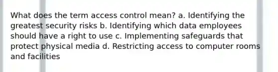 What does the term access control mean? a. Identifying the greatest security risks b. Identifying which data employees should have a right to use c. Implementing safeguards that protect physical media d. Restricting access to computer rooms and facilities