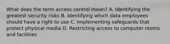 What does the term access control mean? A. Identifying the greatest security risks B. Identifying which data employees should have a right to use C. Implementing safeguards that protect physical media D. Restricting access to computer rooms and facilities