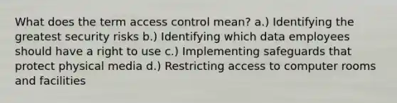 What does the term access control mean? a.) Identifying the greatest security risks b.) Identifying which data employees should have a right to use c.) Implementing safeguards that protect physical media d.) Restricting access to computer rooms and facilities