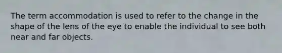 The term accommodation is used to refer to the change in the shape of the lens of the eye to enable the individual to see both near and far objects.