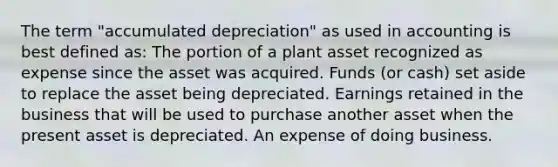 The term "accumulated depreciation" as used in accounting is best defined as: The portion of a plant asset recognized as expense since the asset was acquired. Funds (or cash) set aside to replace the asset being depreciated. Earnings retained in the business that will be used to purchase another asset when the present asset is depreciated. An expense of doing business.