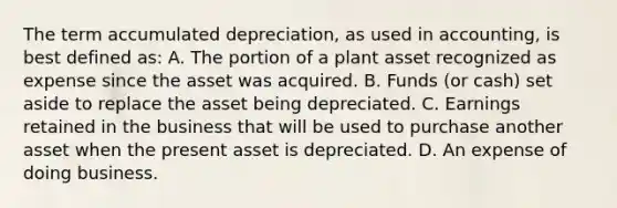 The term accumulated depreciation, as used in accounting, is best defined as: A. The portion of a plant asset recognized as expense since the asset was acquired. B. Funds (or cash) set aside to replace the asset being depreciated. C. Earnings retained in the business that will be used to purchase another asset when the present asset is depreciated. D. An expense of doing business.