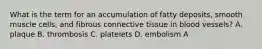 What is the term for an accumulation of fatty deposits, smooth muscle cells, and fibrous connective tissue in blood vessels? A. plaque B. thrombosis C. platelets D. embolism A