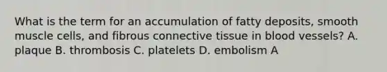 What is the term for an accumulation of fatty deposits, smooth muscle cells, and fibrous connective tissue in blood vessels? A. plaque B. thrombosis C. platelets D. embolism A