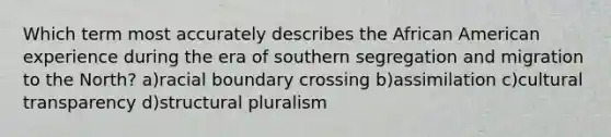 Which term most accurately describes the African American experience during the era of southern segregation and migration to the North? a)racial boundary crossing b)assimilation c)cultural transparency d)structural pluralism