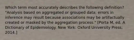 Which term most accurately describes the following definition? "Analysis based on aggregated or grouped data; errors in inference may result because associations may be artifactually created or masked by the aggregation process." [Porta M, ed. A Dictionary of Epidemiology. New York: Oxford University Press; 2014.]