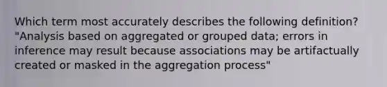 Which term most accurately describes the following definition? "Analysis based on aggregated or grouped data; errors in inference may result because associations may be artifactually created or masked in the aggregation process"