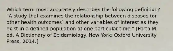 Which term most accurately describes the following definition? "A study that examines the relationship between diseases (or other health outcomes) and other variables of interest as they exist in a defined population at one particular time." [Porta M, ed. A Dictionary of Epidemiology. New York: Oxford University Press; 2014.]