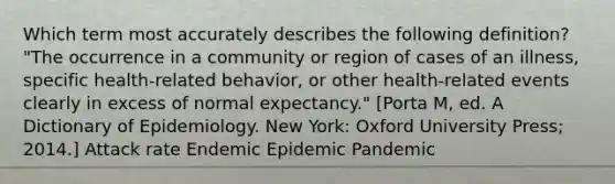 Which term most accurately describes the following definition? "The occurrence in a community or region of cases of an illness, specific health-related behavior, or other health-related events clearly in excess of normal expectancy." [Porta M, ed. A Dictionary of Epidemiology. New York: Oxford University Press; 2014.] Attack rate Endemic Epidemic Pandemic