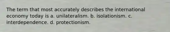 The term that most accurately describes the international economy today is a. unilateralism. b. isolationism. c. interdependence. d. protectionism.