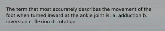 The term that most accurately describes the movement of the foot when turned inward at the ankle joint is: a. adduction b. inversion c. flexion d. rotation