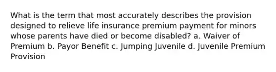 What is the term that most accurately describes the provision designed to relieve life insurance premium payment for minors whose parents have died or become disabled? a. Waiver of Premium b. Payor Benefit c. Jumping Juvenile d. Juvenile Premium Provision