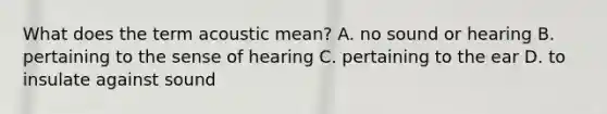 What does the term acoustic​ mean? A. no sound or hearing B. pertaining to the sense of hearing C. pertaining to the ear D. to insulate against sound