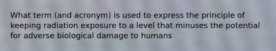 What term (and acronym) is used to express the principle of keeping radiation exposure to a level that minuses the potential for adverse biological damage to humans