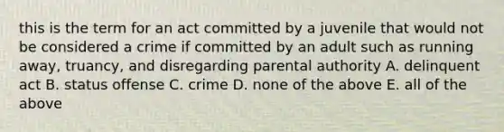 this is the term for an act committed by a juvenile that would not be considered a crime if committed by an adult such as running away, truancy, and disregarding parental authority A. delinquent act B. status offense C. crime D. none of the above E. all of the above