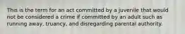 This is the term for an act committed by a juvenile that would not be considered a crime if committed by an adult such as running away, truancy, and disregarding parental authority.