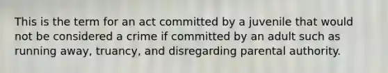 This is the term for an act committed by a juvenile that would not be considered a crime if committed by an adult such as running away, truancy, and disregarding parental authority.