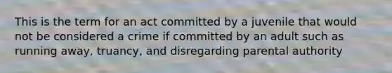 This is the term for an act committed by a juvenile that would not be considered a crime if committed by an adult such as running away, truancy, and disregarding parental authority