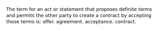 The term for an act or statement that proposes definite terms and permits the other party to create a contract by accepting those terms is: offer. agreement. acceptance. contract.