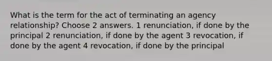 What is the term for the act of terminating an agency relationship? Choose 2 answers. 1 renunciation, if done by the principal 2 renunciation, if done by the agent 3 revocation, if done by the agent 4 revocation, if done by the principal