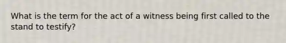 What is the term for the act of a witness being first called to the stand to testify?