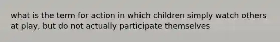 what is the term for action in which children simply watch others at play, but do not actually participate themselves