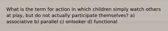 What is the term for action in which children simply watch others at play, but do not actually participate themselves? a) associative b) parallel c) onlooker d) functional