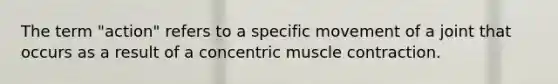 The term "action" refers to a specific movement of a joint that occurs as a result of a concentric <a href='https://www.questionai.com/knowledge/k0LBwLeEer-muscle-contraction' class='anchor-knowledge'>muscle contraction</a>.