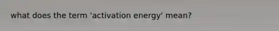 what does the term 'activation energy' mean?