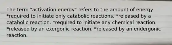 The term "activation energy" refers to the amount of energy *required to initiate only catabolic reactions. *released by a catabolic reaction. *required to initiate any chemical reaction. *released by an exergonic reaction. *released by an endergonic reaction.