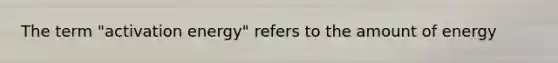 The term "activation energy" refers to the amount of energy
