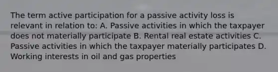 The term active participation for a passive activity loss is relevant in relation to: A. Passive activities in which the taxpayer does not materially participate B. Rental real estate activities C. Passive activities in which the taxpayer materially participates D. Working interests in oil and gas properties