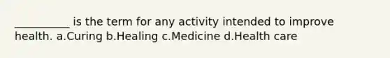 __________ is the term for any activity intended to improve health.​ a.​Curing b.​Healing c.​Medicine d.​Health care