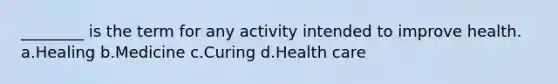 ________ is the term for any activity intended to improve health.​ a.​Healing b.​Medicine c.​Curing d.​Health care