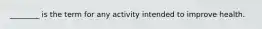 ________ is the term for any activity intended to improve health.