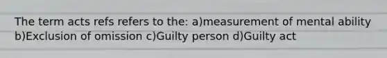 The term acts refs refers to the: a)measurement of mental ability b)Exclusion of omission c)Guilty person d)Guilty act