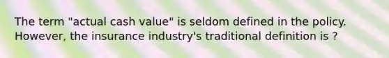 The term "actual cash value" is seldom defined in the policy. However, the insurance industry's traditional definition is ?