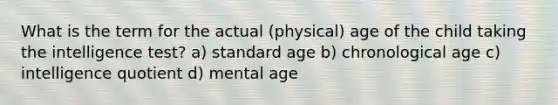 What is the term for the actual (physical) age of the child taking the intelligence test? a) standard age b) chronological age c) intelligence quotient d) mental age