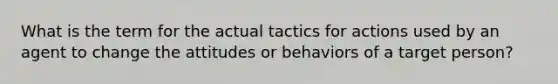 What is the term for the actual tactics for actions used by an agent to change the attitudes or behaviors of a target person?