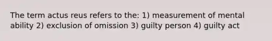 The term actus reus refers to the: 1) measurement of mental ability 2) exclusion of omission 3) guilty person 4) guilty act