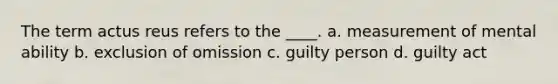 The term actus reus refers to the ____. a. measurement of mental ability b. exclusion of omission c. guilty person d. guilty act