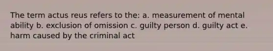 The term actus reus refers to the: a. measurement of mental ability b. exclusion of omission c. guilty person d. guilty act e. harm caused by the criminal act