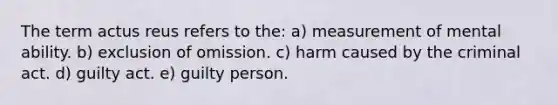 The term actus reus refers to the:​ a) ​measurement of mental ability. b) ​exclusion of omission. c) harm caused by the criminal act. d) ​guilty act. e) ​guilty person.