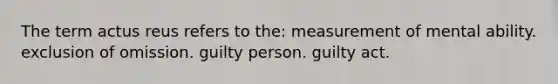 The term actus reus refers to the: measurement of mental ability. exclusion of omission. guilty person. guilty act.