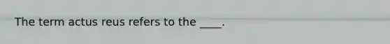 The term actus reus refers to the ____.