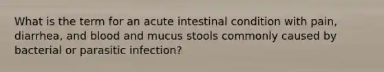 What is the term for an acute intestinal condition with pain, diarrhea, and blood and mucus stools commonly caused by bacterial or parasitic infection?